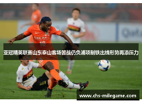 亚冠精英联赛山东泰山客场苦战仍负浦项制铁出线形势再添压力 亚冠精英联赛山东泰山客场苦战仍负浦项制铁出线形势再添压力