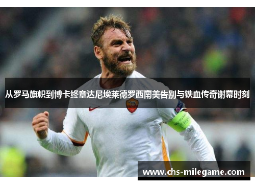 从罗马旗帜到博卡终章达尼埃莱德罗西南美告别与铁血传奇谢幕时刻 从罗马旗帜到博卡终章达尼埃莱德罗西南美告别与铁血传奇谢幕时刻