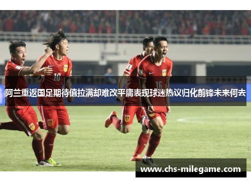 阿兰重返国足期待值拉满却难改平庸表现球迷热议归化前锋未来何去 阿兰重返国足期待值拉满却难改平庸表现球迷热议归化前锋未来何去